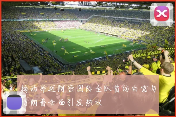 梅西率迈阿密国际全队首访白宫与特朗普会面引发热议