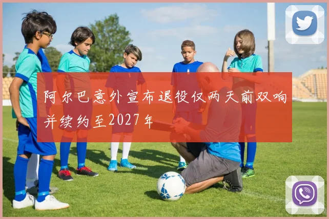 阿尔巴意外宣布退役仅两天前双响并续约至2027年