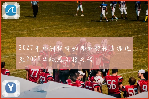 2027年非洲杯将如期举行传言推迟至2028年纯属无稽之谈