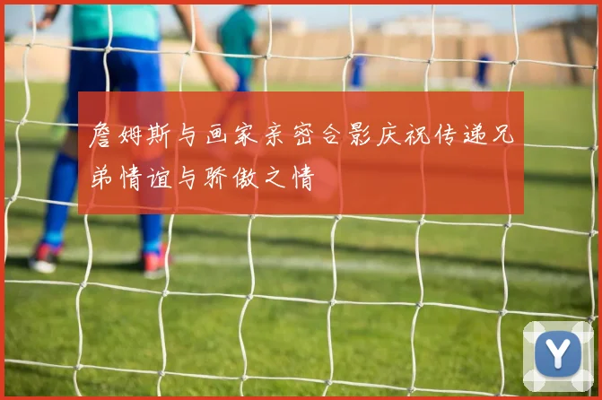 詹姆斯与画家亲密合影庆祝传递兄弟情谊与骄傲之情