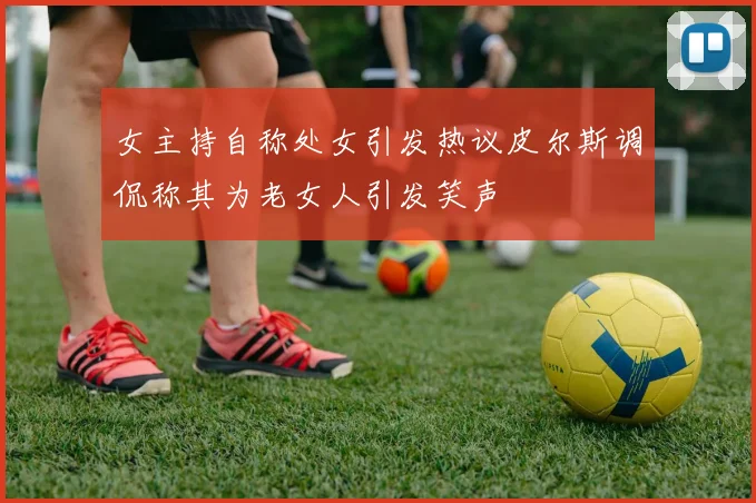 女主持自称处女引发热议皮尔斯调侃称其为老女人引发笑声