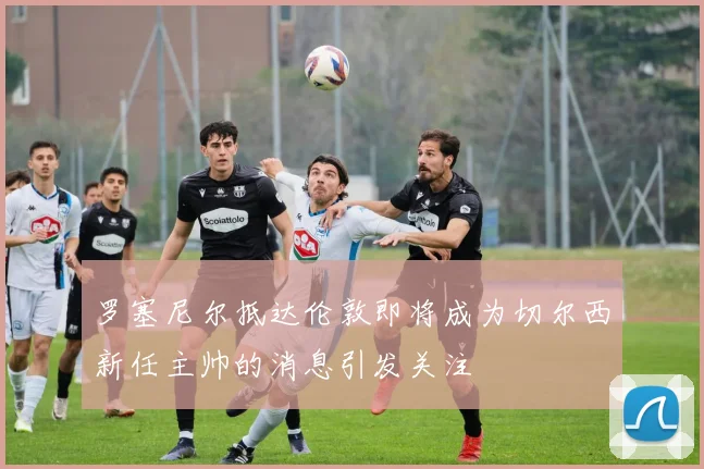 罗塞尼尔抵达伦敦即将成为切尔西新任主帅的消息引发关注