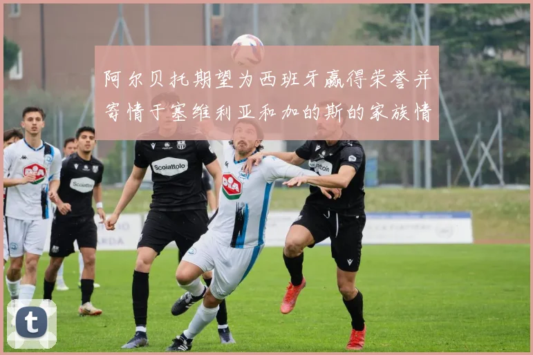 阿尔贝托期望为西班牙赢得荣誉并寄情于塞维利亚和加的斯的家族情怀