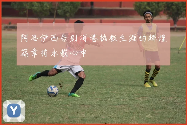 阿洛伊西告别海港执教生涯的辉煌篇章将永载心中