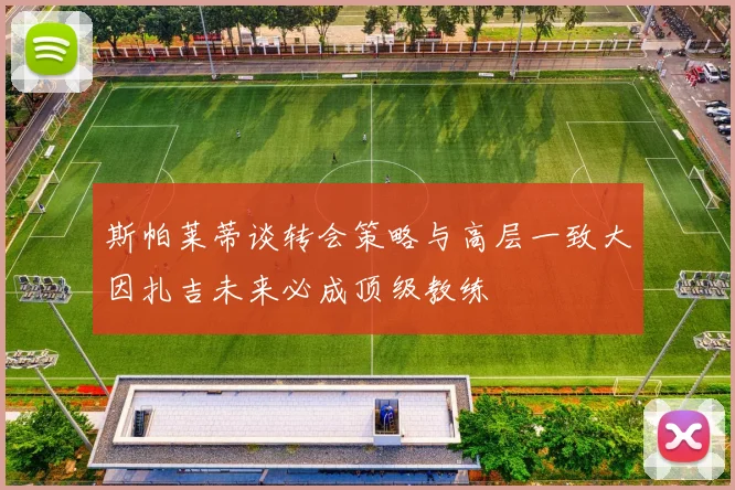 斯帕莱蒂谈转会策略与高层一致大因扎吉未来必成顶级教练